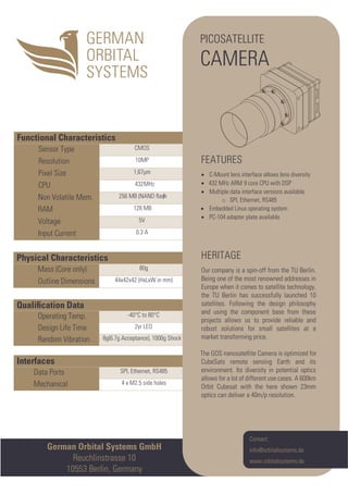 German Orbital Systems GmbH
Reuchlinstrasse 10
10553 Berlin, Germany
Interfaces
Data Ports SPI, Ethernet, RS485
Mechanical 4 x M2.5 side holes
Qualiﬁcation Data
Operating Temp. -40°C to 80°C
Design Life Time 2yr LEO
Random Vibration 8g(6.7g Acceptance), 1000g Shock
Physical Characteristics
Mass (Core only) 80g
Outline Dimensions 44x42x42 (HxLxW in mm)
Functional Characteristics
Sensor Type CMOS
Resolution 10MP
Pixel Size 1,67µm
CPU 432MHz
Non Volatile Mem. 256 MB (NAND ﬂash)
RAM 128 MB
Voltage 5V
Input Current 0.3 A
Contact:
info@orbitalsystems.de
www.orbitalsystems.de
PICOSATELLITE
CAMERA
FEATURES
• C-Mount lens interface allows lens diversity
• 432 MHz ARM 9 core CPU with DSP
• Multiple data interface versions available
o SPI, Ethernet, RS485
• Embedded Linux operating system
• PC-104 adapter plate available
HERITAGE
Our company is a spin-off from the TU Berlin.
Being one of the most renowned addresses in
Europe when it comes to satellite technology,
the TU Berlin has successfully launched 10
satellites. Following the design philosophy
and using the component base from these
projects allows us to provide reliable and
robust solutions for small satellites at a
market transforming price.
The GOS nanosatellite Camera is optimized for
CubeSats remote sensing Earth and its
environment. Its diversity in potential optics
allows for a lot of different use cases. A 600km
Orbit Cubesat with the here shown 23mm
optics can deliver a 40m/p resolution.
 