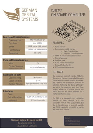 Interfaces
Power 3.3V
Payload Data Ports I2C, SPI, CAN, USART, Ethernet, USB
Mechanical 4x3.2mm through holes
Qualiﬁcation Data
Operating Temp. -40°C to 80°C
Design Life Time 2yr LEO
Random Vibration 8g(6.7g Acceptance), 1000g Shock
Physical Characteristics
Mass 64g
Outline Dimension
including connector pins
90x96x24(LxWxHin mm)
Functional Characteristics
Processing Unit MCU ARM STM32F427
Clock Speed Up to 180 MHz
SRAM 256kB internal, 1 MB external
Flash Memory 2MB and 2GB shielded external
System bus I2C or CAN
German Orbital Systems GmbH
Reuchlinstrasse 10
10553 Berlin, Germany
Contact:
info@orbitalsystems.de
www.orbitalsystems.de
CUBESAT
ON BOARD COMPUTER
FEATURES
• PC-104 Standard
• Communication module interface
o 2 x UHF com. Interface
o Support of IQ Wireless HISPICO
• MEMS 3D Gyro for attitude determination
• External Watchdog
• Real Time Clock
• PC-104 System Bus Connectors
• Designed for CubeSat Kit
• ADC channels for external use
HERITAGE
Our company is a spin-off from the TU Berlin.
Being one of the most renowned addresses in
Europe when it comes to satellite technology,
the TU Berlin has successfully launched 10
satellites. Following the design philosophy
and using the component base from these
projects allows us to provide reliable and
robust solutions for small satellites at a
market transforming price.
Our OBC is a lightweight and cost-saving
solution for small satellites. It is fully
compatible with all other GOS products. But
due to its wide range of potential payloads
and PC-104 standard, it can reliably be used in
any other small Satellite.
 