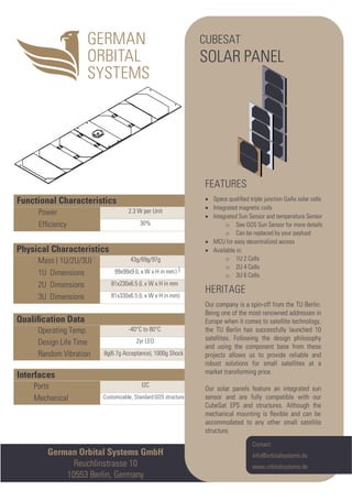Interfaces
Ports I2C
Mechanical Customizable, Standard:GOS structure
Qualiﬁcation Data
Operating Temp. -40°C to 80°C
Design Life Time 2yr LEO
Random Vibration 8g(6.7g Acceptance), 1000g Shock
Physical Characteristics
Mass ( 1U/2U/3U) 43g/69g/97g
1U Dimensions 99x99x9 (L x W x H in mm)
2U Dimensions 81x230x6.5 (L x W x H in mm )
3U Dimensions 81x330x6.5 (L x W x H in mm)
Functional Characteristics
Power 2.3 W per Unit
Efﬁciency 30%
German Orbital Systems GmbH
Reuchlinstrasse 10
10553 Berlin, Germany
Contact:
info@orbitalsystems.de
www.orbitalsystems.de
CUBESAT
SOLAR PANEL
FEATURES
• Space qualiﬁed triple junction GaAs solar cells
• Integrated magnetic coils
• Integrated Sun Sensor and temperature Sensor
o See GOS Sun Sensor for more details
o Can be replaced by your payload
• MCU for easy decentralized access
• Available in:
o 1U 2 Cells
o 2U 4 Cells
o 3U 6 Cells
HERITAGE
Our company is a spin-off from the TU Berlin.
Being one of the most renowned addresses in
Europe when it comes to satellite technology,
the TU Berlin has successfully launched 10
satellites. Following the design philosophy
and using the component base from these
projects allows us to provide reliable and
robust solutions for small satellites at a
market transforming price.
Our solar panels feature an integrated sun
sensor and are fully compatible with our
CubeSat EPS and structures. Although the
mechanical mounting is ﬂexible and can be
accommodated to any other small satellite
structure.
)
 
