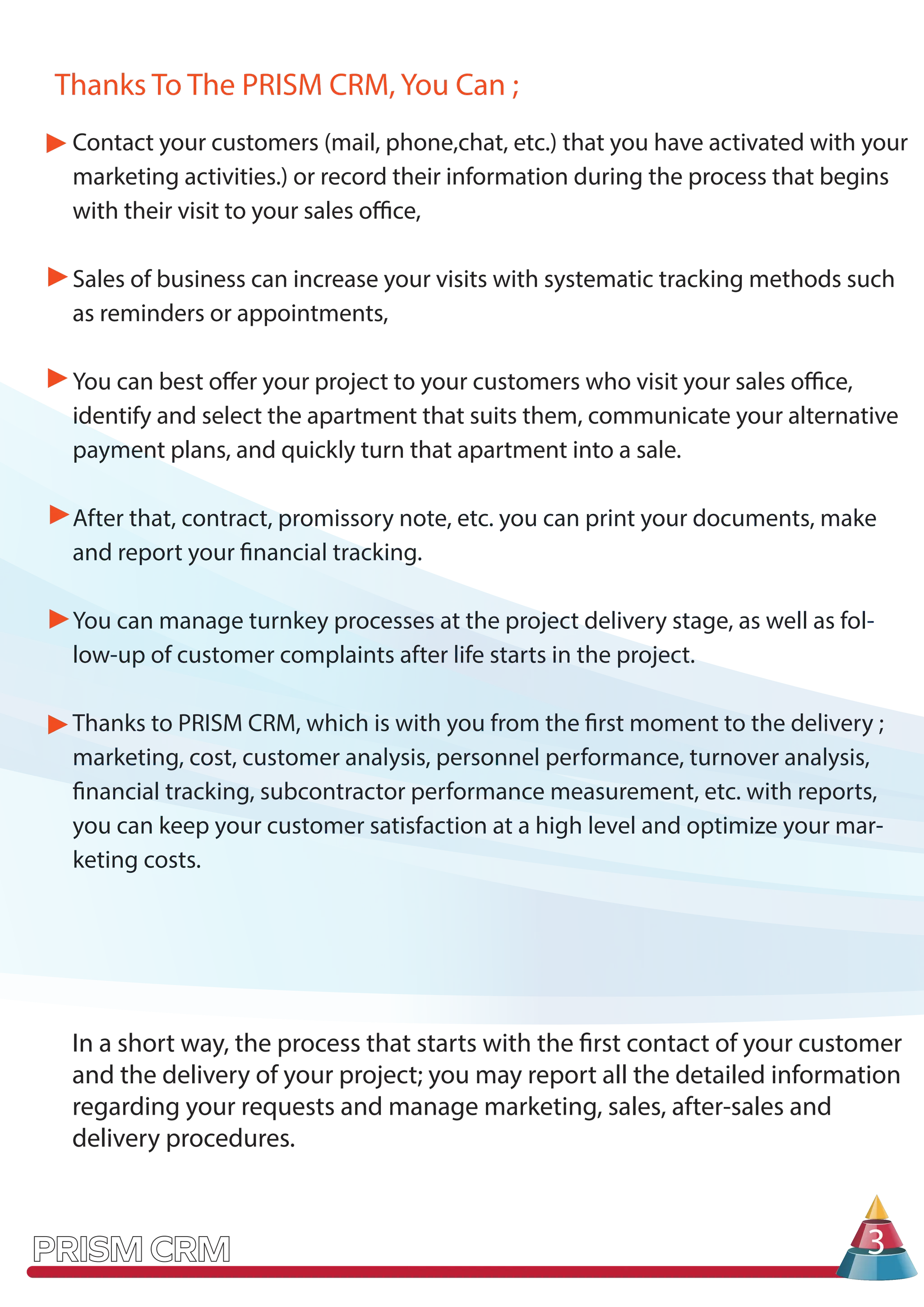 In a short way, the process that starts with the first contact of your customer
and the delivery of your project; you may report all the detailed information
regarding your requests and manage marketing, sales, after-sales and
delivery procedures.
3
Thanks To The PRISM CRM, You Can ;
Contact your customers (mail, phone,chat, etc.) that you have activated with your
marketing activities.) or record their information during the process that begins
with their visit to your sales office,
Sales of business can increase your visits with systematic tracking methods such
as reminders or appointments,
You can best offer your project to your customers who visit your sales office,
identify and select the apartment that suits them, communicate your alternative
payment plans, and quickly turn that apartment into a sale.
After that, contract, promissory note, etc. you can print your documents, make
and report your financial tracking.
You can manage turnkey processes at the project delivery stage, as well as fol-
low-up of customer complaints after life starts in the project.
Thanks to PRISM CRM, which is with you from the first moment to the delivery ;
marketing, cost, customer analysis, personnel performance, turnover analysis,
financial tracking, subcontractor performance measurement, etc. with reports,
you can keep your customer satisfaction at a high level and optimize your mar-
keting costs.
 