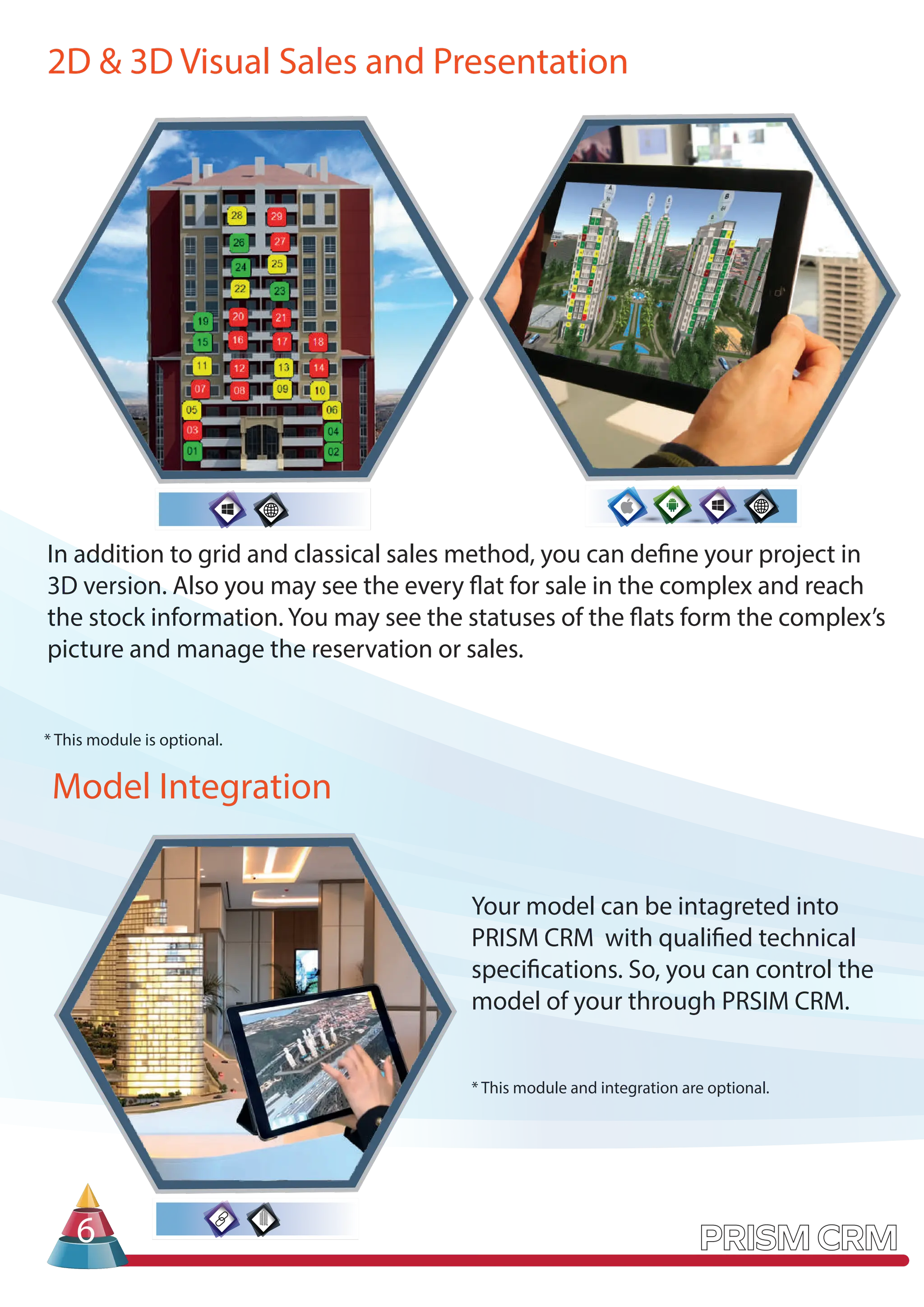 2D & 3D Visual Sales and Presentation
In addition to grid and classical sales method, you can define your project in
3D version. Also you may see the every flat for sale in the complex and reach
the stock information. You may see the statuses of the flats form the complex’s
picture and manage the reservation or sales.
Model Integration
6
Your model can be intagreted into
PRISM CRM with qualified technical
specifications. So, you can control the
model of your through PRSIM CRM.
* This module and integration are optional.
* This module is optional.
 