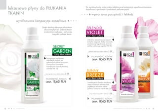 www.fmworld.com Produkty FM GROUP for home są oryginalnymi produktami FM GROUP World
18 19
luksusowe płyny do płukania
tkanin wymarzona puszystość i lekkość
wyrafinowane kompozycje zapachowe
luxury fabric softener
garden
secret
luxury fabric softener
breeze
sunny
luxury fabric softener
violet
splendidDzięki idealnie dobranym składnikom
luksusowe płyny do płukania tkanin
znakomicie zmiękczają i perfumują
wszystkie rodzaje tkanin.
POJEMNOŚĆ: 000ml
CENA: 19,65 pln
sunny breeze luxury fabric softener l 10
POJEMNOŚĆ: 000ml
CENA: 19,65 pln
splendid violet luxury fabric softener l 09
POJEMNOŚĆ: 000ml
CENA: 19,65 pln
secret garden luxury fabric softener l 08
Uwodzicielski i bardzo zmysłowy
zapach świeżych mandarynek,
pogłębiony mocnymi nutami
jaśminu i słodyczą wanilii (FM 23).
Odrobinę ekscentryczny zapach
kwiatów magnolii, fiołka i konwalii,
przełamany łagodnością aromatu
jabłka i zielonego ogórka (FM 81).
Pociągająca woń świeżo
rozkwitłych białych róż
oplecionych dzikim bluszczem,
wzmocniona aromatem
mandarynki oraz afrykańskiej
orchidei (FM 10).
Do wyrobu płynów wykorzystano ekskluzywne kompozycje zapachowe stosowane
dotychczas w perfumach i produktach perfumeryjnych.
 