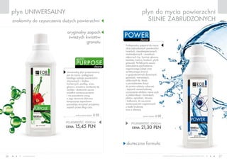 www.fmworld.com Produkty FM GROUP for home są oryginalnymi produktami FM GROUP World
26 27
płyn uniwersalny
cleaner
power
płyn do mycia powierzchni
silnie zabrudzonych
skuteczna formuła
oryginalny zapach
świeżych kwiatów
granatu
znakomity do czyszczenia dużych powierzchni
cleaner
purpose
multi
POJEMNOŚĆ: 000ml
CENA: 21,30 pln
power cleaner u 02
POJEMNOŚĆ: 000ml
CENA: 15,45 pln
multi purpose cleaner u 03
Profesjonalny preparat do mycia
silnie zabrudzonych powierzchni
twardych, niezabezpieczonych,
wodoodpornych i zasadowo
odpornych (np. laminat, glazura,
terakota, lastrico, linoleum, płytki
gresowe). Perfekcyjnie usuwa
zabrudzenia pochodzenia
organicznego (oleje) oraz
syntetycznego (smary)
w gospodarstwach domowych,
garażach, warsztatach,
szklarniach itp. Może
z powodzeniem służyć
do prania odzieży roboczej
i tapicerki samochodowej,
czyszczenia silników, mycia szyb
w piekarnikach i kominkach,
płotów, ogrodzeń, tarasów
i balkonów, do usuwania
zanieczyszczeń organicznych
z kostki brukowej
oraz z elewacji.
Uniwersalny płyn przeznaczony
jest do mycia i pielęgnacji
każdego rodzaju powierzchni
zmywalnych – blatów
kuchennych, podłóg, ścian,
glazury, armatury sanitarnej itp.
Szybko i skutecznie usuwa
wszelkie zanieczyszczenia
i nie pozostawia smug,
a jego starannie dobrane
kompozycje zapachowe
pozwalają utrzymać przyjemny
zapach przez długi czas.
 