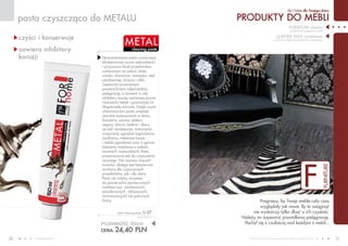 PRODUKTY do mebli
dla Ciebie dla Twojego domu
www.fmworld.com Produkty FM GROUP for home są oryginalnymi produktami FM GROUP World
30 31
F
furniture
pasta czyszcząca do metalu
cleaning paste
metal
czyści i konserwuje
zawiera inhibitory
korozji
POJEMNOŚĆ: 50ml
CENA: 24,40 pln
metal cleaning paste U 07
162,67 PLN/1L
furniture cleaner
(preparat do pielęgnacji mebli)
LEATHER WAX conditioner
(wosk do pielęgnacji powierzchni skórzanych)
Pragniesz, by Twoje meble cały czas
wyglądały jak nowe. By to osiągnąć
nie wystarczy tylko dbać o ich czystość.
Należy im zapewnić prawidłową pielęgnację.
Pochyl się z czułością nad każdym z mebli...
Skoncentrowana pasta czyszcząca
błyskawicznie usuwa zabrudzenia
i przywraca blask przedmiotom
wykonanym ze srebra, złota,
miedzi, aluminium, mosiądzu, stali
nierdzewnej, chromu i niklu.
Zapewnia czyszczonym
powierzchniom odpowiednią
pielęgnację, a zawarte w niej
inhibitory korozji opóźniają proces
niszczenia metali i gwarantują im
długotrwałą ochronę. Dzięki swym
właściwościom pasta znajduje
szerokie zastosowanie w domu
(biżuteria, sztućce, platery,
zegary, okucia, baterie i zlewy
ze stali nierdzewnej, instrumenty
muzyczne), ogrodzie (ogrodzenia,
żardiniery, metalowe lampy
i meble ogrodowe) oraz w garażu
(elementy metalowe w autach,
rowerach, motocyklach). Pasta
przeznaczona jest do czyszczenia
ręcznego. Nie zawiera żrących
kwasów, dlatego jest bezpieczna
zarówno dla czyszczonych
przedmiotów, jak i dla skóry.
Pasty nie należy stosować
do powierzchni powleczonych
metalem (np.: pozłacanych,
posrebrzanych, niklowanych,
chromowanych) lub pokrytych
farbą.
 