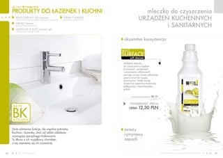 PRODUKTY do łAZIENEK I KUCHNI
dla Ciebie dla Twojego domu
www.fmworld.com Produkty FM GROUP for home są oryginalnymi produktami FM GROUP World
40 41
mleczko do czyszczenia
urządzeń kuchennych
i sanitarnych
soft cleanser
surface
multi
aksamitna konsystencja
świeży
cytrynowy
zapach
POJEMNOŚĆ: 750ml
CENA: 12,30 pln
multi surface soft cleanser bk 01
16,40 PLN/1L
Dwie odmienne funkcje, ale wspólne potrzeby.
Kuchnia i łazienka, choć od siebie oddalone,
wymagają specjalnego traktowania.
Ty dbasz o ich wyjątkowy charakter,
a my zajmiemy się ich czystością.
multi surface soft cleanser
(mleczko do czyszczenia urządzeń kuchennych i sanitarnych)
grout cleaner
(preparat do czyszczenia fug)
LIMESCALE & RUST remover gel
(żel do usuwania kamienia i rdzy)
drain cleaner
(granulki do udrażniania rur)
Delikatne mleczko
do czyszczenia urządzeń
kuchennych, sanitarnych
i powierzchni niklowanych
pomaga usunąć nawet najbardziej
oporny brud nie rysując
powierzchni. Dzięki swojej
recepturze zapewnia doskonałą
pielęgnację i niepowtarzalny
połysk.
 