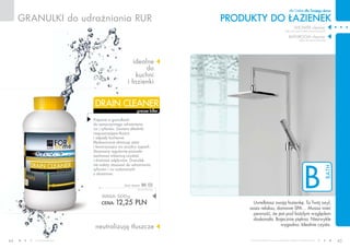 www.fmworld.com Produkty FM GROUP for home są oryginalnymi produktami FM GROUP World
44 45
B
bath
GRANULKI do udrażniania rur
idealne
do
kuchni
i łazienki
neutralizują tłuszcze
PRODUKTY do łazienek
dla Ciebie dla Twojego domu
grease killer
drain cleaner
waga: 500g
CENA: 12,25 pln
drain cleaner bk 02
24,50 PLN/1kg
Uwielbiasz swoją łazienkę. To Twój azyl,
oaza relaksu, domowe SPA… Musisz mieć
pewność, że jest pod każdym względem
doskonała. Bajecznie piękna. Niezwykle
wygodna. Idealnie czysta.
shower cleaner
(płyn do mycia kabin prysznicowych)
bathroom cleaner
(płyn do mycia łazienki)
Preparat w granulkach
do samoczynnego udrażniania
rur i syfonów. Zawiera składniki
rozpuszczające tłuszcz
i odpady kuchenne.
Błyskawicznie eliminuje zator
i towarzyszący mu przykry zapach.
Stosowany regularnie pozwala
zachować właściwą czystość
i drożność odpływów. Granulek
nie należy stosować do udrażniania
syfonów i rur wykonanych
z aluminium.
 