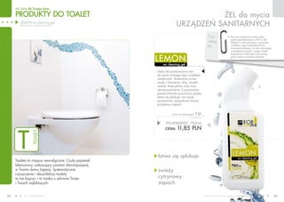 PRODUKTY do toalet
dla Ciebie dla Twojego domu
www.fmworld.com Produkty FM GROUP for home są oryginalnymi produktami FM GROUP World
48 49
T
TOILET Czy
wiesz,
że…
Pierwszy spłukiwany wodą sedes
został zaprojektowany w XVI w. dla
Elżbiety I i zamontowany w jej zamku
w Kelston. Jego konstruktorem był
chrześniak królowej, Sir John Harrington,
z zamiłowania pisarz i poeta. Dzięki
skrupulatnym historykom dziś wiemy,
gdzie królowa chodziła piechotą...
ŻEL do mycia
urządzeń sanitarnych
wc cleaning gel
lemon
łatwo się spłukuje
świeży
cytrynowy
zapach
POJEMNOŚĆ: 750ml
CENA: 11,85 pln
lemon wc cleaning gel t 01
15,80 PLN/1L
Toaleta to miejsce newralgiczne. Czuły papierek
lakmusowy, wskazujący poziom obowiązującej
w Twoim domu higieny. Systematyczne
czyszczenie i dezynfekcja toalety
to nie kaprys – to troska o zdrowie Twoje
i Twoich najbliższych.
lemon wc cleaning gel
(żel do mycia urządzeń sanitarnych)
Gęsty żel przeznaczony jest
do mycia różnego typu urządzeń
sanitarnych. Skutecznie usuwa
osady z kamienia, rdzy, zacieki
wodne, tłuste plamy oraz inne
zanieczyszczenia. Czyszczonym
powierzchniom przywraca połysk,
łatwo się spłukuje, nie rysuje
powierzchni, pozostawia świeży,
przyjemny zapach.
 