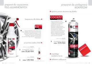 www.fmworld.com Produkty FM GROUP for home są oryginalnymi produktami FM GROUP World
54 55
care spray
preparat do pielęgnacji
kokpitów
care spray
cockpit
opóźnia proces starzenia się plastiku
zapobiega
osiadaniu kurzu
delikatnie nabłyszcza
preparat do czyszczenia
felg aluminiowych
cleaner
rim
aluminium
przywraca piękny blask
bezpieczny dla lakieru
POJEMNOŚĆ: 300ml
CENA: 17,70 pln
cockpit care spray au 01
59,00 PLN/1L
cena łączna zestawu: 25,30 PLN
POJEMNOŚĆ: 750ml
CENA: 23,40 pln
aluminium rim cleaner au 02
(bez rozpylacza) 31,20 PLN/1L
CENA: 1,90 pln
rozpylacz AC 04
Preparat perfekcyjnie czyści
i pielęgnuje powierzchnię deski
rozdzielczej oraz elementów
plastikowych wewnątrz
samochodu. Dzięki zawartości
składników antyelektrostatycznych
hamuje ponowne osadzanie
się drobinek kurzu. Nadaje
czyszczonej powierzchni delikatny
połysk, a zawarte w preparacie
składniki pielęgnują powierzchnie
z tworzyw sztucznych opóźniając
proces starzenia się plastiku.
Preparat doskonale usuwa bieżący brud
z felg i kołpaków oraz trudne zanieczyszczenia
pochodzenia eksploatacyjnego, np. nalot
z klocków hamulcowych. Jest bezpieczny
dla lakieru. Można go stosować także
do czyszczenia felg stalowych, chromowanych
i lakierowanych.
 