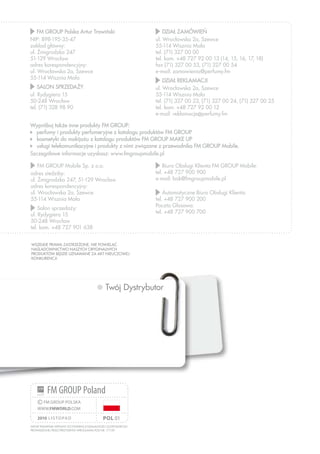 www.fmworld.com
Wszelkie prawa zastrzeżone. Nie powielać.
Naśladownictwo naszych oryginalnych
produktów będzie uznawane za akt nieuczciwej
konkurencjI.
Artur Trawiński wpisany do ewidencji działalności gospodarczej
prowadzonej przez Prezydenta Wrocławia pod nr. 171159
pol 01
©FM GROUP POLSKA
WWW.FMWORLD.COM
2010 listopad
FM GROUP Poland
Twój Dystrybutor
	FM GROUP Polska Artur Trawiński
NIP: 898-195-35-47
zakład główny:
ul. Żmigrodzka 247
51-129 Wrocław
adres korespondencyjny:
ul. Wrocławska 2a, Szewce
55-114 Wisznia Mała
	SALON SPRZEDAŻY
ul. Rydygiera 15
50-248 Wrocław
tel. (71) 328 98 90
	FM GROUP Mobile Sp. z o.o.
adres siedziby:
ul. Żmigrodzka 247, 51-129 Wrocław
adres korespondencyjny:
ul. Wrocławska 2a, Szewce
55-114 Wisznia Mała
	Salon sprzedaży:
ul. Rydygiera 15
50-248 Wrocław
tel. kom. +48 727 901 638
Wypróbuj także inne produkty FM GROUP:
	 perfumy i produkty perfumeryjne z katalogu produktów FM GROUP
	 kosmetyki do makijażu z katalogu produktów FM GROUP MAKE UP
	 usługi telekomunikacyjne i produkty z nimi związane z przewodnika FM GROUP Mobile.
Szczegółowe informacje uzyskasz: www.fmgroupmobile.pl
	DZIAŁ ZAMÓWIEŃ
ul. Wrocławska 2a, Szewce
55-114 Wisznia Mała
tel. (71) 327 00 00
tel. kom. +48 727 92 00 13 (14, 15, 16, 17, 18)
fax (71) 327 00 53, (71) 327 00 54
e-mail: zamowienia@perfumy.fm
	DZIAŁ REKLAMACJI
ul. Wrocławska 2a, Szewce
55-114 Wisznia Mała
tel. (71) 327 00 23, (71) 327 00 24, (71) 327 00 25
tel. kom. +48 727 92 00 12
e-mail: reklamacje@perfumy.fm
	Biuro Obsługi Klienta FM GROUP Mobile:
tel. +48 727 900 900
e-mail: bok@fmgroupmobile.pl
	Automatyczne Biuro Obsługi Klienta:
tel. +48 727 900 200
Poczta Głosowa:
tel. +48 727 900 700
 