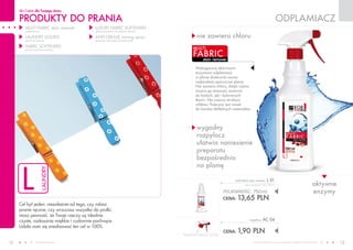PRODUKTY do prania
dla Ciebie dla Twojego domu
www.fmworld.com Produkty FM GROUP for home są oryginalnymi produktami FM GROUP World
12 13
l
laundry
stain remover
fabric
multi
nie zawiera chloru
aktywne
enzymy
wygodny
rozpylacz
ułatwia naniesienie
preparatu
bezpośrednio
na plamę
odplamiacz
cena łączna zestawu: 15,55 PLN
POJEMNOŚĆ: 750ml
CENA: 13,65 pln
multi fabric stain remover l 01
(bez rozpylacza) 18,20 PLN/1L
CENA: 1,90 pln
rozpylacz AC 04
Wzbogacony aktywnymi
enzymami odplamiacz
w płynie skutecznie usuwa
najbardziej uporczywe plamy.
Nie zawiera chloru, dzięki czemu
można go stosować zarówno
do białych, jak i kolorowych
tkanin. Nie niszczy struktury
włókien. Polecany jest nawet
do bardzo delikatnych materiałów.
MULTI FABRIC stain remover
(odplamiacz)
LAUNDRY LIQUIDS
(płyny do prania)
FABRIC SOFTENERS
(płyny do płukania tkanin)
LUXURY FABRIC SOFTENERS
(luksusowe płyny do płukania tkanin)
ANTI-CREASE ironing spray
(preparat ułatwiający prasowanie)
Cel był jeden: niezależnie od tego, czy robisz
pranie ręczne, czy wrzucasz wszystko do pralki,
masz pewność, że Twoje rzeczy są idealnie
czyste, rozkosznie miękkie i cudownie pachnące.
Udało nam się zrealizować ten cel w 100%.
 