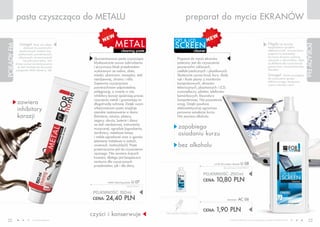 pasta czyszcząca do METALU                                                                      preparat do mycia EKRANóW


                                                                METAL
                                                                                                  CRT & LCD
               Uwaga!       Pasty nie należy
                                                                                                  SCREEN                                                                                  Nigdy nie spryskuj
PORADY FM




                                                                                                                                                                                                                             PORADY FM
                   stosować do powierzchni                                                                                                                                                bezpośrednio sprzętów
               powleczonych metalem (np.:                             cleaning paste                                cleaner                                                               elektronicznych, zawsze nanoś
              pozłacanych, posrebrzanych,                                                                                                                                                 preparat na ściereczkę!
              niklowanych, chromowanych)                                                                                                                                                  Do mycia ekranów wybieraj
                                                 Skoncentrowana pasta czyszcząca                    Preparat do mycia ekranów                                                             ściereczki z mikrowłókien, które
                   lub pokrytych farbą. Jeśli
            chcesz usunąć zanieczyszczenia       błyskawicznie usuwa zabrudzenia                    polecany jest do czyszczenia                                                          są delikatne dla czyszczonych
             ze stali nierdzewnej skorzystaj     i przywraca blask przedmiotom                      powierzchni szklanych,                                                                powierzchni i nie pozostawiają
            z preparatu INOX cleaner (s. 34).                                                                                                                                             kłaczków.
                                                 wykonanym ze srebra, złota,                        ciekłokrystalicznych i plastikowych.
                                                 miedzi, aluminium, mosiądzu, stali                 Skutecznie usuwa brud, kurz, ślady                                                    Uwaga!       Zanim przystąpisz
                                                 nierdzewnej, chromu i niklu.                       rąk i tłuste plamy z monitorów                                                        do czyszczenia sprzętu
                                                                                                                                                                                          elektronicznego, koniecznie
                                                 Zapewnia czyszczonym                               komputerowych, ekranów                                                                wyjmij wtyczkę z sieci!
                                                 powierzchniom odpowiednią                          telewizyjnych, plazmowych i LCD,
                                                 pielęgnację, a zwarte w niej                       wyświetlaczy, pilotów, telefonów
                                                 inhibitory korozji opóźniają proces                komórkowych, klawiatury
                                                 niszczenia metali i gwarantują im                  komputerowej. Nie pozostawia
             zawiera                             długotrwałą ochronę. Dzięki swym                   smug. Dzięki powłoce
             inhibitory                          właściwościom pasta znajduje
                                                 szerokie zastosowanie w domu
                                                                                                    elektrostatycznej ogranicza
                                                                                                    ponowne osiadanie kurzu.
             korozji                             (biżuteria, sztućce, platery,                      Nie zawiera alkoholu.
                                                 zegary, okucia, baterie i zlewy
                                                 ze stali nierdzewnej, instrumenty
                                                 muzyczne), ogrodzie (ogrodzenia,                    zapobiega
                                                 żardiniery, metalowe lampy
                                                 i meble ogrodowe) oraz w garażu
                                                                                                     osiadaniu kurzu
                                                 (elementy metalowe w autach,
                                                 rowerach, motocyklach). Pasta                       bez alkoholu
                                                 przeznaczona jest do czyszczenia
                                                 ręcznego. Nie zawiera żrących
                                                 kwasów, dlatego jest bezpieczna
                                                 zarówno dla czyszczonych
                                                                                                                               crt & lcd screen cleaner U     08
                                                 przedmiotów, jak i dla skóry.
                                                                                                                                       (bez atomizera) 43,20 PLN/1L


                                                                                                                           POJEMNOŚĆ: 250ml
                                                          metal cleaning paste   U 07                                      CENA:   10,80 PLN
                                                                          162,67 PLN/1L


                                                 POJEMNOŚĆ: 50ml
                                                 CENA: 24,40 PLN                                                                          atomizer    AC 06

                                                                                                                           CENA:   1,90 PLN
                                                czyści i konserwuje                       CENA ŁąCZNA ZESTAWU: 12,70 PLN


 22                        www.fmworld.com                                                                                                   Produkty FM GROUP for home są oryginalnymi produktami FM GROUP World
                                                                                                                                                                                                                                23
 