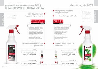 preparat do czyszczenia SZYB                                                                                                                                płyn do mycia SZYB
            KOMINKOWYCH i PIEKARNIKóW
                                                                                                                                    wzbogacony środkiem
                                                                                                                                                                                                                        Najlepsze efekty uzyskasz,
                                                                                                                                    nabłyszczającym




                                                                                                                                                                                                                                                         PORADY FM
                                                                                                                                                                                                                        gdy po umyciu wytrzesz
                                                   perfekcyjnie usuwa                                                                                                                                                   powierzchnię do sucha
                           Uwaga!                                                                                                                                                                                       ściereczką DELICAT (patrz
                                               okopcenia i przypalenia                                                              zapach zielonego jabłuszka
PORADY FM




               Korzystając z preparatu                                                                                                                                                                                  strona 52).
             koniecznie stosuj rękawice                                                                                                                                                                                 Uwaga!         Przy stosowaniu
                             ochronne!                                                                                                                                                                                  na powierzchnie inne
                                                                                                                                                                                                                        niż szkło (lustra lub glazura)
                                                                                                                                                                                                                        należy sprawdzić działanie
                                                                    FIREPL ACE
                                                                    GL ASS & OVEN                                                GL ASS                                                                                 preparatu w niewidocznym
                                                                                                                                                                                                                        miejscu.

                                                                                                 cleaner                                           cleaner

                                                            Preparat znakomicie usuwa                                              Płyn z alkoholem do czyszczenia
                                                            przypalenia, spieczony tłuszcz                                         okien szybko i skutecznie usuwa
                                                            oraz odymienia (nagar, sadza)                                          tłuszcz i brud (zwłaszcza odciski
                                                            powstałe w piekarnikach,                                               dłoni), a zawarte w nim środki
                                                            kominkach, rusztach i grillach                                         nabłyszczające zapewniają
                                                            oraz na sprzętach gospodarstwa                                         szybom krystaliczny połysk.
                                                            domowego (patelnie, garnki itp.).                                      Dzięki unikalnym
                                                            Szczególnie zalecany jest                                              nanocząsteczkom tworzy
                                                            do mycia szyb kominków                                                 na powierzchni szyb film,
                                                            i piekarników. Nie rysuje                                              który zapobiega ponownemu
                                                            czyszczonej powierzchni ani                                            osadzaniu się brudu.
                                                            nie pozostawia smug.                                                   Pozostawia przyjemny aromat.


                                          bezpieczny dla czyszczonej                                                                zawiera nanocząsteczki
                                                         powierzchni                                                                krzemionki

                                          fireplace glass & oven cleaner   U 06                                                                                        glass cleaner    U 01
                                                        (bez rozpylacza) 14,20 PLN/1L                                                                               (bez rozpylacza) 14,20 PLN/1L


                                            POJEMNOŚĆ: 750ml                                                                                              POJEMNOŚĆ: 750ml
                                           CENA:      10,65 PLN                                                                                           CENA:   10,65 PLN


                                                           rozpylacz     AC 04                                                                                         rozpylacz     AC 04

                                              CENA:       1,90 PLN                      CENA ŁąCZNA ZESTAWU: 12,55 PLN   CENA ŁąCZNA ZESTAWU: 12,55 PLN
                                                                                                                                                          CENA:   1,90 PLN
 24                  www.fmworld.com                                                                                                                                       Produkty FM GROUP for home są oryginalnymi produktami FM GROUP World
                                                                                                                                                                                                                                                            25
 