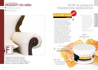 dla Ciebie dla Twojego domu

     PRODUKTY DO MEBLI                                             WOSK do pielęgnacji
        LEATHER WAX conditioner
        (wosk do pielęgnacji powierzchni skórzanych)         POWIERZCHNI SKóRZANYCH
        FURNITURE cleaner
        (preparat do pielęgnacji mebli)




                                                       LEATHER WAX




                                                                                                                                                                                 PORADY FM
                                                                                                                                                Za pomocą wosku możesz




                                                                                                                                                                                  PORADY FM
                                                                                                                                                nie tylko pielęgnować,
                                                                                     conditioner                                                ale również czyścić skórę.
                                                                                                                                                Wystarczy, że nałożysz miękką
                                                                                                                                                ściereczką odrobinę wosku
                                                       Ochronny wosk stworzony na bazie                                                         na zabrudzoną powierzchnię
                                                       naturalnego wosku pszczelego                                                             i kolistymi ruchami przetrzesz
                                                       z dodatkiem olejków pielęgnujących.                                                      ją, aż do wyschnięcia. W ten
                                                                                                                                                sposób usuniesz zabrudzenia,
                                                       Służy do pielęgnacji oraz impregnacji
                                                                                                                                                przywrócisz czyszczonym
                                                       powierzchni wykonanych z gładkiej                                                        przedmiotom utracony blask
                                                       skóry naturalnej i ekologicznej.                                                         i zabezpieczysz je przed
                                                       Intensywnie odżywia skórę i sprawia,                                                     dalszymi zabrudzeniami
                                                                                                                                                i uszkodzeniami.
                                                       że staje się ona bardziej miękka
                                                       i elastyczna. Przywraca polerowanym                                                      Uwaga!      Wosku nie należy
                                                                                                                                                stosować do zamszu i nubuku.
                                                       powierzchniom naturalny kolor i blask
                                                       oraz zapobiega ich nadmiernemu
                                                       wysuszeniu i pękaniu. Polecany jest
                                                       do pielęgnacji skórzanych mebli                                                    olejki
                                                       oraz tapicerki samochodowej, a także
                                                       galanterii skórzanej (torebki, aktówki,
                                                                                                                                      pielęgnujące
                                                       walizki, portfele, paski, rękawiczki),
                                                       odzieży skórzanej (kurtki, płaszcze,
                                                       spodnie), obuwia, siodeł oraz innych
                                                       wyrobów kaletniczych.




     F
                                                                 leather wax conditioner   F 02
                     FURNITURE




                                                                                   108,33 PLN/1L


                                                             POJEMNOŚĆ: 300ml
                                                            CENA:    32,50 PLN


     Pragniesz, by Twoje meble cały czas
     wyglądały jak nowe. By to osiągnąć
     nie wystarczy tylko dbać o ich czystość.          do skór
     Należy im zapewnić prawidłową pielęgnację.        syntetycznych
     Pochyl się z czułością nad każdym z mebli...
                                                       i naturalnych

30               www.fmworld.com                                                                   Produkty FM GROUP for home są oryginalnymi produktami FM GROUP World
                                                                                                                                                                                    31
 