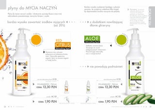 płyny do MYCIA NACZYŃ                                                                                                               Bardzo wysoka wydajność każdego z płynów
                                                                                                                                         sprawia, że wystarczy zaledwie kilka kropel,                                                 Pamiętaj, by zawsze




                                                                                                                                                                                                                                                                        PORADY FM
                                                                                                                                         by doprowadzić brudne naczynia do połysku.                                                   dokładnie spłukiwać myte
                                                                                                                                                                                                                                      naczynia. Po spłukaniu
     Płyny do mycia naczyń szybko i skutecznie usuwają tłuszcz oraz inne                                                                                                                                                              pozostaw do wyschnięcia
     zabrudzenia pozostawiając naczynia lśniące i czyste.                                                                                                                                                                             lub dokładnie wytrzyj wyjątkową
                                                                                                                                                                                                                                      ściereczką DELICAT (dostępna
                                                                                                                                                                                                                                      w katalogu na stronie 52).
                                                                                                                                                                                                                                      Zwróć uwagę, że dzięki
     bardzo wysoka zawartość środków myjących                                                                                                       z dodatkiem nawilżającej                                                          specjalnej pompce możesz
                                                                                                                                                                                                                                      dozować płyn nie podnosząc
                                     (aż 20%)                                                                                                       dłonie gliceryny                                                                  butelki.




                                         w yg o d na                                                                                                                                                             w yg
                                                                                                                                                                                                                        o

                                                                                                                                           A LO E




                                                                                                                                                                                           z o w a n ie




                                                                                                                                                                                                                        dn
                                                            po




                                                                                                                                                                                                                            a po mp
                                                            m p ka                          RED
                                ni e




                                                                                                                                          dishwashing liquid
                                wa




                                                                                           CITRUS




                                                                                                                                                                                              do
                                                            u
                                                       ła                                                                                                                                                              ka
                                       t w i a d ozo
                                                                                                                                            Delikatny aromat aloesu
                                                                                                                                                                                                          uł a t wia

                                                                                           dishwashing liquid                               słynącego ze swych
                                                                                                                                            pielęgnacyjnych właściwości.
                                                                     Słoneczna moc cytrusów                                                 Wyzwól jego niezwykłą
                                                                     połączona ze świeżością kwiatu                                         moc w swojej kuchni!
                                                                     wiśni. Niezwykle apetyczny
                                                                     zapach, który na zawsze zagości
                                                                     w Twojej kuchni.



                                                                                                                                                    nie powodują podrażnień



                                                red citrus dishwashing liquid        K 02                                                                              aloe dishwashing liquid       K 03
                                                                     (bez pompki) 17,73 PLN/1L                                                                                    (bez pompki) 17,73 PLN/1L


                                                POJEMNOŚĆ: 750ml                                                                                                   POJEMNOŚĆ: 750ml
                                               CENA:           13,30 PLN                                                                                           CENA:   13,30 PLN


                                                                      pompka     AC 05                                                                                             pompka       AC 05

                                                  CENA:              1,90 PLN                    CENA ŁąCZNA ZESTAWU: 15,20 PLN   CENA ŁąCZNA ZESTAWU: 15,20 PLN
                                                                                                                                                                   CENA:   1,90 PLN
38            www.fmworld.com                                                                                                                                                        Produkty FM GROUP for home są oryginalnymi produktami FM GROUP World
                                                                                                                                                                                                                                                                           39
 