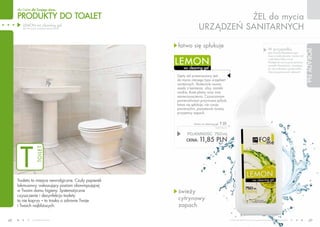dla Ciebie dla Twojego domu

     PRODUKTY DO TOALET                                                       ŻEL do mycia
        LEMON wc cleaning gel
        (żel do mycia urządzeń sanitarnych)                         URZąDZEŃ SANITARNYCH

                                                       łatwo się spłukuje
                                                                                                                                              W przypadku,




                                                                                                                                                                               PORADY FM
                                                                                                                                              gdy muszla klozetowa jest
                                                                                                                                              mocno zabrudzona, nanieś żel

                                                       LEMON                                                                                  i odczekaj kilka minut.
                                                                                                                                              Następnie szoruj przy pomocy
                                                                                                                                              szczotki klozetowej, uważając,
                                                          wc cleaning gel                                                                     by nie uszkodzić powierzchni.
                                                                                                                                              Używaj gumowych rękawic!
                                                       Gęsty żel przeznaczony jest
                                                       do mycia różnego typu urządzeń
                                                       sanitarnych. Skutecznie usuwa
                                                       osady z kamienia, rdzy, zacieki
                                                       wodne, tłuste plamy oraz inne
                                                       zanieczyszczenia. Czyszczonym
                                                       powierzchniom przywraca połysk,
                                                       łatwo się spłukuje, nie rysuje
                                                       powierzchni, pozostawia świeży,
                                                       przyjemny zapach.


                                                                 lemon wc cleaning gel   T 01
                                                                                  15,80 PLN/1L


                                                             POJEMNOŚĆ: 750ml
                                                                     11,85 PLN



       T
                                                            CENA:
                    TOILET




     Toaleta to miejsce newralgiczne. Czuły papierek
     lakmusowy, wskazujący poziom obowiązującej
     w Twoim domu higieny. Systematyczne               świeży
     czyszczenie i dezynfekcja toalety
     to nie kaprys – to troska o zdrowie Twoje         cytrynowy
     i Twoich najbliższych.                            zapach

48               www.fmworld.com                                                                 Produkty FM GROUP for home są oryginalnymi produktami FM GROUP World
                                                                                                                                                                                  49
 