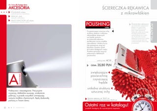 dla Ciebie dla Twojego domu

     AKCESORIA                                                             śCIERECZKA-RĘKAWICA
        POLISHING mitten
        (ściereczka-rękawica z mikrowłókien)                                       z mikrowłókien
        DELICAT cloth
        (ściereczka z mikrowłókien)

        MULTI FUNCTION roll wipes

                                                   POLISHING
        (wielofunkcyjna ściereczka w listkach)
                                                                                                                                          ściereczka-rękawica




                                                                                                                                                                           PORADY FM
                                                                                                                                          ma uniwersalne zastosowanie.
                                                                                mitten                                                    Możesz nią czyścić blaty
                                                                                                                                          kuchenne, meble biurowe,
                                                                                                                                          lustra i kafle łazienkowe.
                                                    Przypominająca sztuczną irchę                                                         Doskonale nadaje się również
                                                    struktura złożona z milionów                                                          do polerowania karoserii
                                                    mikrowłókien skręconych                                                               samochodowej oraz wnętrz
                                                                                                                                          aut. Przed polerowaniem
                                                    we frędzle sprawia,
                                                                                                                                          delikatnych powierzchni należy
                                                    że ściereczka-rękawica                                                                wcześniej usunąć widoczne
                                                    perfekcyjnie usuwa wszelkie                                                           zanieczyszczenia, które mogą
                                                    zabrudzenia i drobiny kurzu.                                                          je zarysować.
                                                    Nie pozostawia smug ani
                                                    kłaczków. Dociera nawet
                                                    do trudno dostępnych miejsc.
                                                    świetnie sprawdza się przy
                                                    polerowaniu delikatnych
                                                    powierzchni.


                                                                  polishing mitten   AC 01

                                                         CENA:    35,80 PLN

                                                         zwiększające
                                                         powierzchnię
                                                          czyszczącą
                                                               frędzle

                                                     unikalna struktura
     Praktyczne i niezastąpione. Precyzyjnie
     czyszczą, dokładnie osuszają, znakomicie
                                                        sztucznej irchy
     polerują, a przede wszystkim zmniejszają
     zużycie środków chemicznych. Będą doskonałą     Wymiary rękawicy: ok. 20x27 cm
     pomocą w Twoim domu.                            Wymiary powierzchni czyszczącej: 20x22 cm




50               www.fmworld.com
                                                   Ostatni raz w katalogu!                                                                                                    15
                                                   produkt dostępny do wyczerpania zapasów
                                                                                             Produkty FM GROUP for home są oryginalnymi produktami FM GROUP World
 