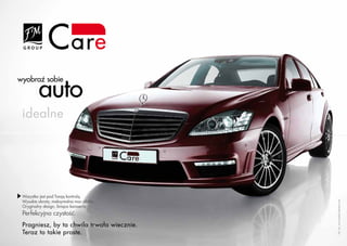 auto
wyobraź sobie



 idealne




 Wszystko jest pod Twoją kontrolą.
 Wysokie obroty, maksymalna moc silnika.




                                                                                                                   Fot. za: www.media.daimler.com
 Oryginalny design, lśniąca karoseria.
 Perfekcyjna czystość.
 Pragniesz, by ta chwila trwała wiecznie.
 Teraz to takie proste.
       www.fmworld.com                      Produkty FM GROUP for home są oryginalnymi produktami FM GROUP World
 