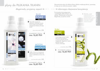 płyny do PŁUKANIA TKANIN                                                      Skoncentrowane płyny do płukania tkanin idealnie zmiękczają tkaniny, sprawiając,
                                                                                   że stają się one cudownie puszyste i miękkie.

                          długotrwały, przyjemny zapach                                   ułatwiająca dozowanie konsystencja
                                                                                   Przywracają równowagę jonów

                                                         BLUE                      i zapobiegają elektryzowaniu się                                                           Zauważ, że dzięki




                                                                                                                                                                                                                 PORADY FM
                                                                                                                                                                              nasadce-dozownikowi
                                                                                   odzieży. Pozostawiają na tkaninach

                                                         STAR
                                                                                                                                                                              o pojemności 45 ml możesz
                                                                                   długotrwały, przyjemny aromat.                                                             z łatwością odmierzyć
                                                                                                                                                                              potrzebną ilość płynu. Pamiętaj,
                                                                                                                                                                              aby dozować płyn zgodnie
                                                               fabric softener                                                                                                z zaleceniami na etykiecie
                                                                                                                                                                              i zawsze dbaj o czystość
                                         Niezwykle romantyczne                                                                                                                i drożność zasobnika.
                                         połączenie subtelnego aromatu
                                         róż ze świeżą wonią magnolii,
                                         wzbogacone słodyczą wonnego
                                         miodu.


                                                blue star fabric softener   L 04   SUN
                                        POJEMNOŚĆ: 000ml                           LIME
                                        CENA: 16,60 PLN
                                                                                        fabric softener

                                                                                    Orzeźwiający aromat świeżo
                                                                                    zebranych liści bambusa
                                                                                    z mocnym akcentem limonki
                                                                                    i bergamotki, złagodzony ciepłym
                                                                                    akordem konwalii
                                                                                    i drzewa cedrowego.
                                                       mOOn
                                                       FANTASY                                 sun lime fabric softener   L 06

                                                               fabric softener           POJEMNOŚĆ: 000ml
                                         Słodka, intensywna kompozycja                   CENA: 16,60 PLN
                                         zdominowana przez ciepłą woń
                                         jaśminu podkreśloną mocną nutą
                                         piżma.


                                            moon fantasy fabric softener    L 05

                                        POJEMNOŚĆ: 000ml
                                        CENA: 16,60 PLN


16      www.fmworld.com                                                                                                          Produkty FM GROUP for home są oryginalnymi produktami FM GROUP World
                                                                                                                                                                                                                    17
 