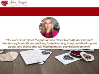 “Our work is born from the passion and desire to create personalized,
handmade photo albums, wedding invitations, ring boxes, notebooks, guest
books, and diaries that will hold memories, you will keep forever!“
 