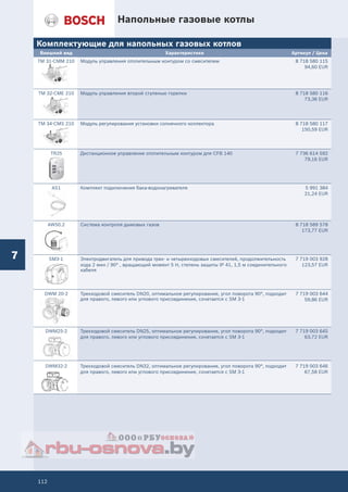 112
Напольные газовые котлы
7
Комплектующие для напольных газовых котлов
Внешний вид Характеристики Артикул / Цена
TM 31-CMM 210 Модуль управления отопительным контуром со смесителем 8 718 580 115
94,60 EUR
TM 32-CME 210 Модуль управления второй ступенью горелки 8 718 580 116
73,36 EUR
TM 34-CMS 210 Модуль регулирования установки солнечного коллектора 8 718 580 117
150,59 EUR
TR25 Дистанционное управление отопительным контуром для CFB 140 7 736 614 592
79,16 EUR
AS1 Комплект подключения бака-водонагревателя 5 991 384
21,24 EUR
AW50.2 Система контроля дымовых газов 8 718 589 578
173,77 EUR
SM3-1 Электродвигатель для привода трех- и четырехходовых смесителей, продолжительность
хода 2 мин / 90° , вращающий момент 5 Н, степень защиты IP 41, 1,5 м соединительного
кабеля
7 719 003 928
123,57 EUR
DWM 20-2 Трехходовой смеситель DN20, оптимальное регулирование, угол поворота 90°, подходит
для правого, левого или углового присоединения, сочетается с SM 3-1
7 719 003 644
59,86 EUR
DWM25-2 Трехходовой смеситель DN25, оптимальное регулирование, угол поворота 90°, подходит
для правого, левого или углового присоединения, сочетается с SM 3-1
7 719 003 645
63,72 EUR
DWM32-2 Трехходовой смеситель DN32, оптимальное регулирование, угол поворота 90°, подходит
для правого, левого или углового присоединения, сочетается с SM 3-1
7 719 003 646
67,58 EUR
 