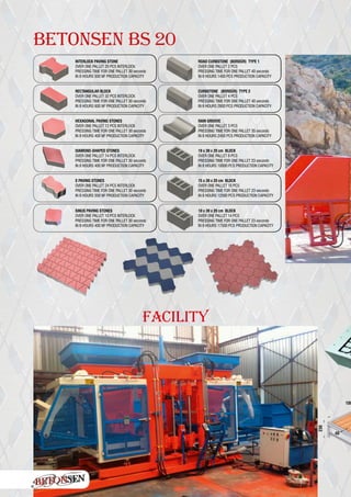 BETONSEN BS 20
INTERLOCK PAVING STONE
OVER ONE PALLET 20 PCS INTERLOCK
PRESSING TIME FOR ONE PALLET 30 seconds
IN 8 HOURS 500 M2
PRODUCTION CAPACITY
ROAD CURBSTONE (BORDÜR) TYPE 1
OVER ONE PALLET 2 PCS
PRESSING TIME FOR ONE PALLET 40 seconds
IN 8 HOURS 1400 PCS PRODUCTION CAPACITY
RECTANGULAR BLOCK
OVER ONE PALLET 32 PCS INTERLOCK
PRESSING TIME FOR ONE PALLET 30 seconds
IN 8 HOURS 600 M2
PRODUCTION CAPACITY
CURBSTONE (BORDÜR) TYPE 2
OVER ONE PALLET 4 PCS
PRESSING TIME FOR ONE PALLET 40 seconds
IN 8 HOURS 2800 PCS PRODUCTION CAPACITY
HEXAGONAL PAVING STONES
OVER ONE PALLET 12 PCS INTERLOCK
PRESSING TIME FOR ONE PALLET 30 seconds
IN 8 HOURS 400 M2
PRODUCTION CAPACITY
RAIN GROOVE
OVER ONE PALLET 3 PCS
PRESSING TIME FOR ONE PALLET 35 seconds
IN 8 HOURS 2450 PCS PRODUCTION CAPACITY
DIAMOND-SHAPED STONES
OVER ONE PALLET 14 PCS INTERLOCK
PRESSING TIME FOR ONE PALLET 30 seconds
IN 8 HOURS 400 M² PRODUCTION CAPACITY
19 x 39 x 20 cm BLOCK
OVER ONE PALLET 8 PCS
PRESSING TIME FOR ONE PALLET 23 seconds
IN 8 HOURS 10000 PCS PRODUCTION CAPACITY
S PAVING STONES
OVER ONE PALLET 24 PCS INTERLOCK
PRESSING TIME FOR ONE PALLET 30 seconds
IN 8 HOURS 550 M² PRODUCTION CAPACITY
15 x 39 x 20 cm BLOCK
OVER ONE PALLET 10 PCS
PRESSING TIME FOR ONE PALLET 23 seconds
IN 8 HOURS 12500 PCS PRODUCTION CAPACITY
SINUS PAVING STONES
OVER ONE PALLET 10 PCS INTERLOCK
PRESSING TIME FOR ONE PALLET 30 seconds
IN 8 HOURS 400 M² PRODUCTION CAPACITY
10 x 39 x 20 cm BLOCK
OVER ONE PALLET 14 PCS
PRESSING TIME FOR ONE PALLET 23 seconds
IN 8 HOURS 17500 PCS PRODUCTION CAPACITY
100
230
40
FACILITY
 