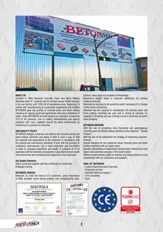 2
ABOUT US
Founded in 2009 Betonsen Concrete Paver And Block Making
Machines with it’s 1 engineer and 20 workers serves Turkish Industry
in his own factory with 1200 m2 of manufacture area. Beginning it’s
activity with manufacturing of construction equipments and facilities
BETONSEN gave big quantity of concrete paver and block making
machines by signing significant agreements with many institutions of
sector. Today BETONSEN who has became to a situation of exporting
%70 of his products, now is making distributorship and agency
contracts with many suppliers around the world continuously by
introducing it’s products to everyone.
OUR QUALITY POLICY
BETONSEN designs, produces and delivers the concrete paving and
block-making machines and plants in time in such a way to fulfil
the requests and expectations of the customer in compliance with
the national and international standards. It acts with the principle of
continuous improvement, just in time production and zero-defect
in order to increase productivity and quality. It achieves all of its
objectives with the mentality of production respectful to human health
and environment and considering the happiness of its employees.
Our Quality Elements:
Ship’s command together with the certificates of conformity
Employee training
BETONSEN VISSION
Betonsen, to meet the need of it’s customers, gives importance
to R&D activities, owns strong projects and manufacturing subs-
tructure, owns large accumulation of knowledge.
Betonsen’s biggest target is customer satisfaction by working
customer-focused.
Betonsen by reaching to all aound the world, increases of it’s foreign
market share continously
Betonsen has the capacity to manufacture 20 concrete paver and
block making machines per year and is aiming to increase it’s
capacity to 50 pieces per year coming 3 years to be known as world-
wide company.
BETONSEN MISSION
With the aim of presenting more functional and advantageous
concrete paver and block making machines to the customer ‘’ Quality
Product’’
With the aim of full satisfaction the strategy of improving customer-
focused.
Special solutions for our customers about concrete paver and block
making machines with our expert team.
Besides maintaining our leadership in the domestic market to be most
known and preferred company in the world market.
Without compromising quality to develop long lasting based on trust
relationships with our customers and suppliers.
GOAL OF BETONSEN
- 2 years mechanical parts warranty.
- Production on time.
- Unlimited technical support.
- 7/24 accesibilty.
- Trust.
 