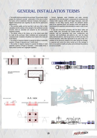 23
• The forklift shall be provided by the purchaser. The purchaser should
prepare the reinforced concrete substruction of the area on which
the factory will be established. Betonsen Company shall prepare a
detailed measurement plan regarding the area that the substructure
will be set up.
• The concrete quality and the load that it will carry, that is Static
calculation and the controls of the strength of the reinforced concrete
structure shall be calculated and prepared by the construction
engineers carefully.
• The electric wiring of the factory up to the control panel shall
be made by the purchaser. Water installation and compressed air
compressor and installation shouldhave been made to the mizer unit
of the factory.
• The number of required employer to operate the factory in automatic
systems: 3 People (2 Operators and 1 forklift driver)
• The number of required employer to operate the factory in semi
automatic systems: 9 People (2 Operators, 1 wood palette driver, 3
fresh product carriers and 3 aggregate suppliers)
• Cement, Aggregate, water installation and water, concrete
appropriate to the concrete project, compressed air compressor with
minimum 500 I capacity, forklift, earth digger, telescopic, crane with
minimum 10 tons lifting capacity, electric and distributor electric
panel at the requested power and operators which will operate the
machinesand the equipment shall absolutely be ready in order to start
montage.
• To keep the environment complying with the labour safety and
worker health rules (Grounded and isolated electric and electric
materials, safe and appropriate hand tools, workbenches and
machines, safe scaffoldings and platforms etc.) and the labour
safety elements (helmet, steel toe gumshoes of which sole does not
transmit electricity, safety belts appropriate to be used at high, etc.)
available for the personnel charged by the seller during the montage,
to supervise and control the works carried out in this montage in
terms of occupational health and safety and to eliminate the problems
as soon as possible.
General Installatıon Terms
 