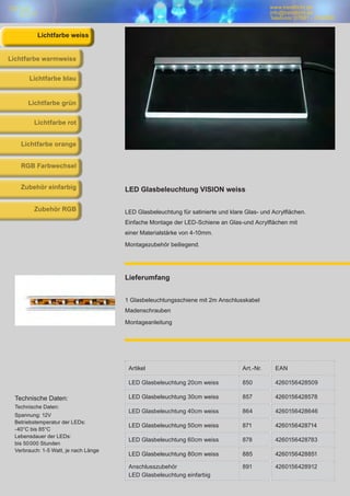 www.trendlicht.de
info@trendlicht.de
Telefonnr.:07681 - 4742066
Artikel Art.-Nr. EAN
LED Glasbeleuchtung 20cm weiss 850 4260156428509
LED Glasbeleuchtung 30cm weiss 857 4260156428578
LED Glasbeleuchtung 40cm weiss 864 4260156428646
LED Glasbeleuchtung 50cm weiss 871 4260156428714
LED Glasbeleuchtung 60cm weiss 878 4260156428783
LED Glasbeleuchtung 80cm weiss 885 4260156428851
Anschlusszubehör
LED Glasbeleuchtung einfarbig
891 4260156428912
LED Glasbeleuchtung VISION weiss
LED Glasbeleuchtung für satinierte und klare Glas- und Acrylflächen.
Einfache Montage der LED-Schiene an Glas-und Acrylflächen mit
einer Materialstärke von 4-10mm.
Montagezubehör beiliegend.
Lieferumfang
1 Glasbeleuchtungsschiene mit 2m Anschlusskabel
Madenschrauben
Montageanleitung
Technische Daten:
Technische Daten:
Spannung: 12V
Betriebstemperatur der LEDs:
-40°C bis 85°C
Lebensdauer der LEDs:
bis 50000 Stunden
Verbrauch: 1-5 Watt, je nach Länge
Lichtfarbe blau
Lichtfarbe warmweiss
Lichtfarbe grün
Lichtfarbe rot
Lichtfarbe orange
RGB Farbwechsel
Zubehör einfarbig
Zubehör RGB
Lichtfarbe weiss
 