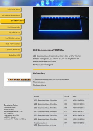 www.trendlicht.de
info@trendlicht.de
Telefonnr.:07681 - 4742065
www.trendlicht.de
info@trendlicht.de
Telefonnr.:07681 - 4742066
Artikel Art.-Nr. EAN
LED Glasbeleuchtung 20cm blau 851 4260156428516
LED Glasbeleuchtung 30cm blau 858 4260156428585
LED Glasbeleuchtung 40cm blau 865 4260156428653
LED Glasbeleuchtung 50cm blau 872 4260156428721
LED Glasbeleuchtung 60cm blau 879 4260156428790
LED Glasbeleuchtung 80cm blau 886 4260156428868
Anschlusszubehör
LED Glasbeleuchtung einfarbig
891 4260156428912
LED Glasbeleuchtung VISION blau
LED Glasbeleuchtung für satinierte und klare Glas- und Acrylflächen.
Einfache Montage der LED-Schiene an Glas-und Acrylflächen mit
einer Materialstärke von 4-10mm.
Montagezubehör beiliegend.
Lieferumfang
1 Glasbeleuchtungsschiene mit 2m Anschlusskabel
Madenschrauben
Montageanleitung
Technische Daten:
Technische Daten:
Spannung: 12V
Betriebstemperatur der LEDs:
-40°C bis 85°C
Lebensdauer der LEDs:
bis 50000 Stunden
Verbrauch: 1-5 Watt, je nach Länge
Lichtfarbe blau
Lichtfarbe warmweiss
Lichtfarbe grün
Lichtfarbe rot
Lichtfarbe orange
RGB Farbwechsel
Zubehör einfarbig
Zubehör RGB
Lichtfarbe weiss
 