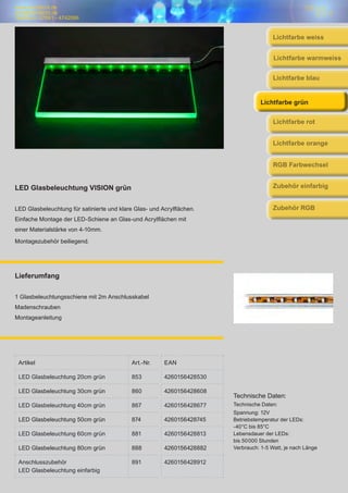 www.trendlicht.de
info@trendlicht.de
Telefonnr.:07681 - 4742066
LED Glasbeleuchtung VISION grün
LED Glasbeleuchtung für satinierte und klare Glas- und Acrylflächen.
Einfache Montage der LED-Schiene an Glas-und Acrylflächen mit
einer Materialstärke von 4-10mm.
Montagezubehör beiliegend.
Lieferumfang
1 Glasbeleuchtungsschiene mit 2m Anschlusskabel
Madenschrauben
Montageanleitung
Technische Daten:
Technische Daten:
Spannung: 12V
Betriebstemperatur der LEDs:
-40°C bis 85°C
Lebensdauer der LEDs:
bis 50000 Stunden
Verbrauch: 1-5 Watt, je nach Länge
Lichtfarbe weiss
Lichtfarbe blau
Lichtfarbe warmweiss
Lichtfarbe grün
Lichtfarbe rot
Lichtfarbe orange
Artikel Art.-Nr. EAN
LED Glasbeleuchtung 20cm grün 853 4260156428530
LED Glasbeleuchtung 30cm grün 860 4260156428608
LED Glasbeleuchtung 40cm grün 867 4260156428677
LED Glasbeleuchtung 50cm grün 874 4260156428745
LED Glasbeleuchtung 60cm grün 881 4260156428813
LED Glasbeleuchtung 80cm grün 888 4260156428882
Anschlusszubehör
LED Glasbeleuchtung einfarbig
891 4260156428912
RGB Farbwechsel
Zubehör einfarbig
Zubehör RGB
 