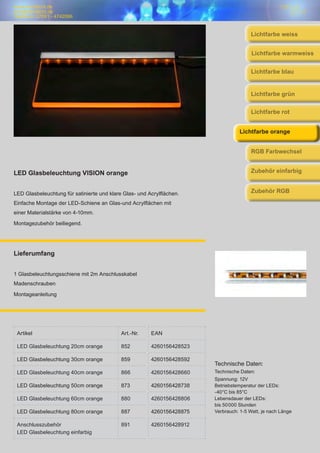 www.trendlicht.de
info@trendlicht.de
Telefonnr.:07681 - 4742066
LED Glasbeleuchtung VISION orange
LED Glasbeleuchtung für satinierte und klare Glas- und Acrylflächen.
Einfache Montage der LED-Schiene an Glas-und Acrylflächen mit
einer Materialstärke von 4-10mm.
Montagezubehör beiliegend.
Lieferumfang
1 Glasbeleuchtungsschiene mit 2m Anschlusskabel
Madenschrauben
Montageanleitung
Technische Daten:
Technische Daten:
Spannung: 12V
Betriebstemperatur der LEDs:
-40°C bis 85°C
Lebensdauer der LEDs:
bis 50000 Stunden
Verbrauch: 1-5 Watt, je nach Länge
Lichtfarbe weiss
Lichtfarbe blau
Lichtfarbe warmweiss
Lichtfarbe grün
Lichtfarbe rot
Lichtfarbe orange
Artikel Art.-Nr. EAN
LED Glasbeleuchtung 20cm orange 852 4260156428523
LED Glasbeleuchtung 30cm orange 859 4260156428592
LED Glasbeleuchtung 40cm orange 866 4260156428660
LED Glasbeleuchtung 50cm orange 873 4260156428738
LED Glasbeleuchtung 60cm orange 880 4260156428806
LED Glasbeleuchtung 80cm orange 887 4260156428875
Anschlusszubehör
LED Glasbeleuchtung einfarbig
891 4260156428912
RGB Farbwechsel
Zubehör einfarbig
Zubehör RGB
 