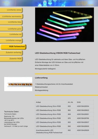 www.trendlicht.de
info@trendlicht.de
Telefonnr.:07681 - 4742065
www.trendlicht.de
info@trendlicht.de
Telefonnr.:07681 - 4742066
Artikel Art.-Nr. EAN
LED Glasbeleuchtung 20cm RGB 855 4260156428554
LED Glasbeleuchtung 30cm RGB 862 4260156428622
LED Glasbeleuchtung 40cm RGB 869 4260156428691
LED Glasbeleuchtung 50cm RGB 876 4260156428769
LED Glasbeleuchtung 60cm RGB 883 4260156428837
LED Glasbeleuchtung 80cm RGB 890 4260156428905
Anschlusszubehör LED
Glasbeleuchtung RGB Farbwechsel
892 4260156428929
LED Glasbeleuchtung VISION RGB Farbwechsel
LED Glasbeleuchtung für satinierte und klare Glas- und Acrylflächen.
Einfache Montage der LED-Schiene an Glas-und Acrylflächen mit
einer Materialstärke von 4-10mm.
Montagezubehör beiliegend.
Lieferumfang
1 Glasbeleuchtungsschiene mit 2m Anschlusskabel
Madenschrauben
Montageanleitung
Technische Daten:
Technische Daten:
Spannung: 12V
Betriebstemperatur der LEDs:
-40°C bis 85°C
Lebensdauer der LEDs:
bis 50000 Stunden
Verbrauch: 1-5 Watt, je nach Länge
Lichtfarbe blau
Lichtfarbe warmweiss
Lichtfarbe grün
Lichtfarbe rot
Lichtfarbe orange
RGB Farbwechsel
Zubehör einfarbig
Zubehör RGB
Lichtfarbe weiss
 