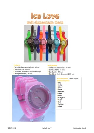 Features                                     Produktinfos
       Armband aus angenehmen Silikon             Gehäusedurchmesser: 40 mm
       dezentes Herzmuster                        Gehäusehöhe: 10 mm
       Stunden, Minuten & Sekundenzeiger          Bandweite: 20 mm
       fein gearbeitete Details                   Bandlänge (inkl. Gehäuse): 24,5 cm

                                                               Artikelnummer GB004-FARBE
                                                               lieferbare Farben
                                                               Lila
                                                               Gelb
                                                               Pink
                                                               Rosa
                                                               Orange
                                                               Weiß
                                                               Blau
                                                               Babyblau
                                                               Grün
                                                               Rot
                                                               Schwarz
                                                               Grau




20.05.2012                                  Seite 2 von 7                            Katalog Version 1
 