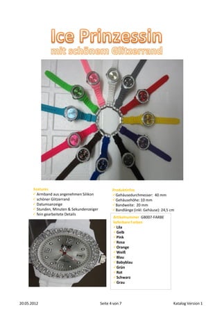Features                                     Produktinfos
        Armband aus angenehmen Silikon             Gehäusedurchmesser: 40 mm
        schöner Glitzerrand                        Gehäusehöhe: 10 mm
        Datumsanzeige                              Bandweite: 20 mm
        Stunden, Minuten & Sekundenzeiger          Bandlänge (inkl. Gehäuse): 24,5 cm
        fein gearbeitete Details
                                                    Artikelnummer GB007-FARBE
                                                    lieferbare Farben
                                                    Lila
                                                    Gelb
                                                    Pink
                                                    Rosa
                                                    Orange
                                                    Weiß
                                                    Blau
                                                    Babyblau
                                                    Grün
                                                    Rot
                                                    Schwarz
                                                    Grau




20.05.2012                                   Seite 4 von 7                            Katalog Version 1
 