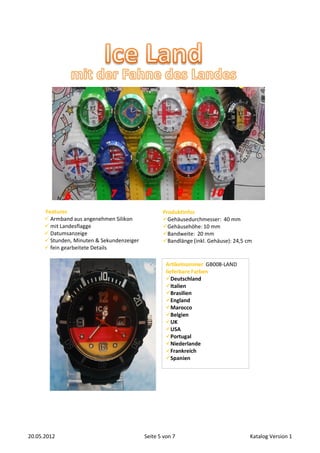 Features                                     Produktinfos
       Armband aus angenehmen Silikon             Gehäusedurchmesser: 40 mm
       mit Landesflagge                           Gehäusehöhe: 10 mm
       Datumsanzeige                              Bandweite: 20 mm
       Stunden, Minuten & Sekundenzeiger          Bandlänge (inkl. Gehäuse): 24,5 cm
       fein gearbeitete Details

                                                     Artikelnummer GB008-LAND
                                                     lieferbare Farben
                                                     Deutschland
                                                     Italien
                                                     Brasilien
                                                     England
                                                     Marocco
                                                     Belgien
                                                     UK
                                                     USA
                                                     Portugal
                                                     Niederlande
                                                     Frankreich
                                                     Spanien




20.05.2012                                  Seite 5 von 7                            Katalog Version 1
 