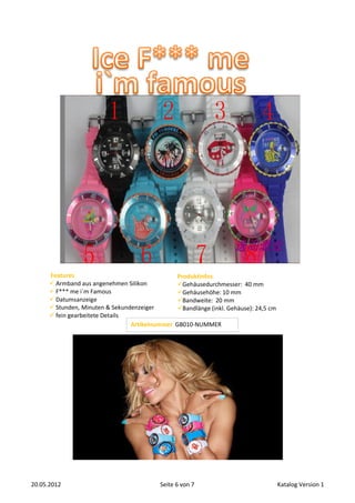 Features                                   Produktinfos
       Armband aus angenehmen Silikon           Gehäusedurchmesser: 40 mm
       F*** me i`m Famous                       Gehäusehöhe: 10 mm
       Datumsanzeige                            Bandweite: 20 mm
       Stunden, Minuten & Sekundenzeiger        Bandlänge (inkl. Gehäuse): 24,5 cm
       fein gearbeitete Details
                                 Artikelnummer   GB010-NUMMER




20.05.2012                                Seite 6 von 7                                Katalog Version 1
 