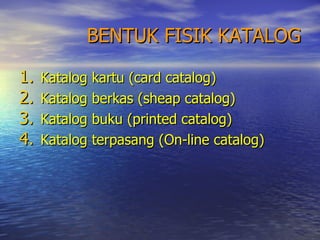 BENTUK FISIK KATALOG Katalog kartu (card catalog) Katalog berkas (sheap catalog) Katalog buku (printed catalog) Katalog terpasang (On-line catalog) 