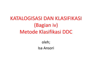 KATALOGISASI DAN KLASIFIKASI
         (Bagian iv)
   Metode Klasifikasi DDC
             oleh;
          Isa Ansori
 