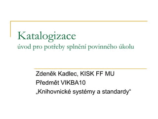 Katalogizace
úvod pro potřeby splnění povinného úkolu
Zdeněk Kadlec, KISK FF MU
Předmět VIKBA10
„Knihovnické systémy a standardy“
 