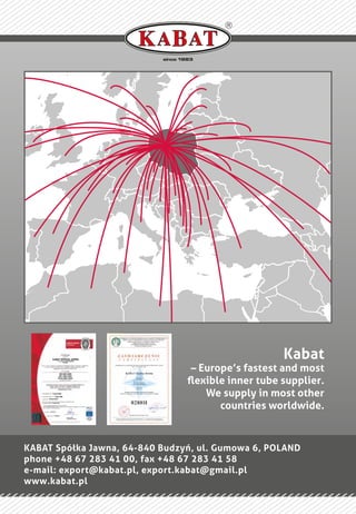 since 1983
KABAT Spółka Jawna, 64-840 Budzyń, ul. Gumowa 6, POLAND
phone +48 67 283 41 00, fax +48 67 283 41 58
e-mail: export@kabat.pl, export.kabat@gmail.pl
www.kabat.pl
Kabat
– Europe’s fastest and most
ﬂexible inner tube supplier.
We supply in most other
countries worldwide.
 