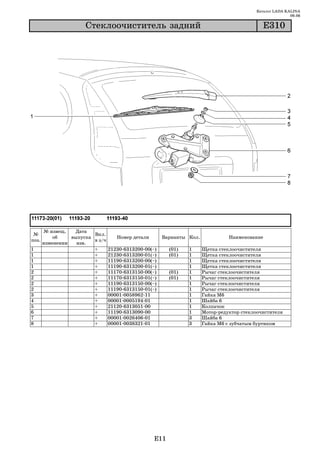 Каталог LADA KALINA
                                                                                                              09.06

                      Ñòåêëîî÷èñòèòåëü çàäíèé                                                     Å310




       № извещ.   Дата
 №                       Вкл.
           об    выпуска            Номер детали           Варианты Кол.             Наименование
поз.                     в з/ч
       изменении   изв.
1                        +       21230   6313200   00(~)     (01)   1      Щетка стеклоочистителя
1                        +       21230   6313200   01(~)     (01)   1      Щетка стеклоочистителя
1                        +       11190   6313200   00(~)            1      Щетка стеклоочистителя
1                        +       11190   6313200   01(~)            1      Щетка стеклоочистителя
2                        +       11170   6313150   00(~)     (01)   1      Рычаг стеклоочистителя
2                        +       11170   6313150   01(~)     (01)   1      Рычаг стеклоочистителя
2                        +       11190   6313150   00(~)            1      Рычаг стеклоочистителя
2                        +       11190   6313150   01(~)            1      Рычаг стеклоочистителя
3                        +       00001   0058962   11               1      Гайка М6
4                        +       00001   0005194   01               1      Шайба 6
5                        +       21120   6313051   00               1      Колпачок
6                        +       11190   6313090   00               1      Мотор редуктор стеклоочистителя
7                        +       00001   0026406   01               3      Шайба 6
8                        +       00001   0038321   01               3      Гайка М6 с зубчатым буртиком




                                                       E11
 