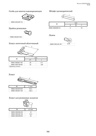 Каталог LADA KALINA
                                                                                      09.06




Скоба для винтов самонарезающих          Штифт цилиндрический




  00001 0041897 76
                                                                      mm
                                                     №
                                                                  d          l

Пробки резиновые                         00001 0003260 10         8         70




                                         Лампа
 00001 0045672 80




Хомут ленточный облегченный                  00001 0041481 90   21W




                             mm
         №
                      d*           l
  00001 0002917 90    20          171
  00001 0021700 90    16          138
*Диаметр шланга




Хомут




         №           l, mm
  00001 0045676 80    84.5
  00001 0045677 80   126,5




Хомут для резиновых шлангов




         №           d, mm
  00001 0001685 90     12
  00001 0001687 90    15,5
  00001 0001689 90     22




                                        N6
 
