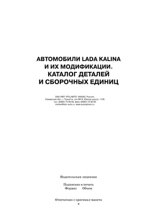 АВТОМОБИЛИ LADA KALINA
  И ИХ МОДИФИКАЦИИ.
   КАТАЛОГ ДЕТАЛЕЙ
И СБОРОЧНЫХ ЕДИНИЦ

          ОАО НВП “ИТЦ АВТО” 445043, Россия,
  Самарская обл., г. Тольятти, а/я 5674, Южное шоссе, 113б
         тел. (8482) 75 94 94, факс (8482) 75 92 82
          market@etc auto.ru www.autosphere.ru




                Издательская лицензия

                   Подписано в печать
                    Формат    Объем


           Отпечатано с оригинал макета
                         в
 