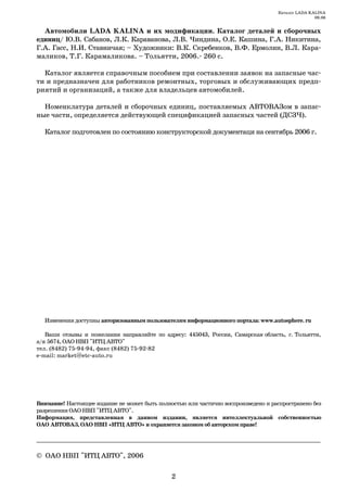 Каталог LADA KALINA
                                                                                                   09.06


  Автомобили LADA KALINA и их модификации. Каталог деталей и сборочных
единиц/ Ю.В. Сабанов, Л.К. Караванова, Л.В. Чиндина, О.Е. Кашина, Г.А. Никитина,
Г.А. Гасс, Н.И. Ставничая; – Художники: В.К. Скребенков, В.Ф. Ермолин, В.Л. Кара
маликов, Т.Г. Карамаликова. – Тольятти, 2006. 260 с.

  Каталог является справочным пособием при составлении заявок на запасные час
ти и предназначен для работников ремонтных, торговых и обслуживающих предп
риятий и организаций, а также для владельцев автомобилей.

  Номенклатура деталей и сборочных единиц, поставляемых АВТОВАЗом в запас
ные части, определяется действующей спецификацией запасных частей (ДСЗЧ).

  Каталог подготовлен по состоянию конструкторской документаци на сентябрь 2006 г.




  Изменения доступны авторизованным пользователям информационного портала: www.autosphere. ru

   Ваши отзывы и пожелания направляйте по адресу: 445043, Россия, Самарская область, г. Тольятти,
а/я 5674, ОАО НВП "ИТЦ АВТО"
тел. (8482) 75 94 94, факс (8482) 75 92 82
e mail: market@etc auto.ru




Внимание! Настоящее издание не может быть полностью или частично воспроизведено и распространено без
разрешения ОАО НВП "ИТЦ АВТО".
Информация, представленная в данном издании, является интеллектуальной собственностью
ОАО АВТОВАЗ, ОАО НВП «ИТЦ АВТО» и охраняется законом об авторском праве!

______________________________________________________________________

© ОАО НВП "ИТЦ АВТО", 2006

                                               2
 