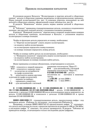 Каталог LADA KALINA
                                                                                     09.06



                 Правила пользования каталогом

     В основном разделе Каталога "Иллюстрации и перечни деталей и сборочных
единиц" детали и сборочные единицы размещены по функциональному признаку.
Перед каждой иллюстрацией (см. рис. 1) помещен перечень показанных на ней
деталей и сборочных единиц, оформленный в виде таблицы (см. рис.2).
     В разделе "Изменения" можно узнать нормы замены деталей и сборочных
единиц.
     В "Таблицах" приведены стандартизованные детали, сальники и подшипники
качения, дан рисунок каждой детали с указанием основных размеров.
     В разделе "Номерной указатель" перечислены в порядке возрастания номеров
детали и сборочные единицы, включенные в Каталог, с указанием индекса
иллюстрации и номера позиции.

    Чтобы по функции детали определить ее номер, необходимо:
     в "Перечне иллюстраций" узнать индекс иллюстрации;
     по индексу найти иллюстрацию;
     на иллюстрации определить номер позиции;
     по номеру позиции определить номер детали.

    Чтобы по номеру найти деталь на иллюстрации, необходимо:
     в "Номерном указателе" определить индекс иллюстрации и номер позиции;
     по индексу найти иллюстрацию;
     на иллюстрации по номеру позиции найти деталь.

    Ниже приведены условные обозначения, встречающиеся в каталоге.
         относится к первой передаче; снижения токсичности ”Евро 2”;
         относится к заднему ходу;    Е 4    для автомобилей с системой
 *    количество по потребности       снижения токсичности ”Евро 4”;
      (в графе количество;            0 2108 3101040 00 деталь
 *)     допускается замена другими    исключена из      поставки в запасные
классами (в графе количество);        части;
 ~      вариант по выбору;                05.06 до мая 2006 г.
 !      применять совместно;          05.06        с мая 2006 г.
Е 2     для автомобилей с системой

    0 11180 3508040 00 + 0 11180 3508045 00 = 11180 3508040
10+11180 3508045 10+21140 5325388 00х3           деталь 11180 3608040 00 в
комплекте с деталью 11180 3508045 00 после использования задела заменяется на
деталь 11180 3508040 10 в комплекте с деталью 11180 3508045 10 и тремя
винтами 21140 5325388 00;

     00001 0061008 11 стандартизованная деталь, предпоследняя цифра код
материала детали (Таблица 1), последняя код покрытия (Таблица 2).
     Например, в номере 00001 0025742 12 предпоследняя цифра "1" указывает,
что деталь изготовлена из стали с пределом прочности на разрыв от 490 до 784 МПа,
а последняя цифра "2" означает, что деталь хромируется. В разделе "Таблицы не
приводятся номера, отличающиеся только последними двумя цифрами.




                                       4
 