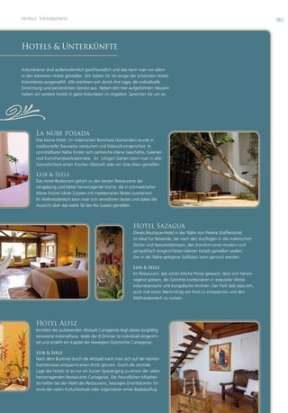 Hotels · Unterkünfte                                                                                                               06|




Hotels & Unterkünfte

Kolumbianer sind außerordentlich gastfreundlich und das kann man vor allem
in den kleineren Hotels genießen. Wir haben für Sie einige der schönsten Hotels
Kolumbiens ausgewählt. Alle zeichnen sich durch ihre Lage, die individuelle
Einrichtung und persönlichen Service aus. Neben den hier aufgeführten Häusern
haben wir weitere Hotels in ganz Kolumbien im Angebot. Sprechen Sie uns an.




,      La nube posada
       Das kleine Hotel im malerischen Barichara (Santander) wurde in
       traditioneller Bauweise restauriert und liebevoll eingerichtet. In
       unmittelbarer Nähe finden sich zahlreiche kleine Geschäfte, Galerien
       und Kunsthandwerksbetriebe. Im ruhigen Garten kann man in aller
       Gemütlichkeit einen frischen Obstsaft oder ein Glas Wein genießen.

       Leib & Seele
       Das Hotel-Restaurant gehört zu den besten Restaurants der
       Umgebung und bietet hervorragende Küche, die in schmackhafter
       Weise frische lokale Zutaten mit mediterranen Noten kombiniert.
       Im Wellnessbereich kann man sich verwöhnen lassen und dabei die
       Aussicht über das weite Tal des Rio Suarez genießen.



                                                              Hotel Sazagua
                                                              Dieses Boutique-Hotel in der Nähe von Pereira (Kaffeezone)
                                                              ist ideal für Reisende, die nach den Ausflügen in die malerischen
                                                              Dörfer und Naturerlebnissen, den Komfort eines modern und
                                                              sympathisch eingerichteten kleinen Hotels genießen wollen.
                                                              Der in der Nähe gelegene Golfplatz kann genutzt werden.

                                                              Leib & Seele
                                                              Im Restaurant, das schon etliche Preise gewann, lässt sich hervor-
                                                              ragend speisen, die Gerichte kombinieren in exquisiter Weise
                                                              kolumbianische und europäische Aromen. Der Park lädt dazu ein,
                                                              auch mal einen Nachmittag am Pool zu entspannen und den
                                                              Wellnessbereich zu nutzen.




       Hotel Alfiz
       Inmitten der pulsierenden Altstadt Cartagenas liegt dieses sorgfältig
       renovierte Kolonialhaus. Jedes der 8 Zimmer ist individuell eingerich-
       tet und erzählt ein Kapitel der bewegten Geschichte Cartagenas.

       Leib & Seele
       Nach dem Bummel durch die Altstadt kann man sich auf der kleinen
       Dachterrasse entspannt einen Drink gönnen. Durch die zentrale
       Lage des Hotels ist es nur ein kurzer Spaziergang zu einem der vielen
       hervorragenden Restaurants Cartagenas. Die freundlichen Mitarbei-
       ter helfen bei der Wahl des Restaurants, besorgen Eintrittskarten für
       eines der vielen Kulturfestivals oder organisieren einen Badeausflug.
 