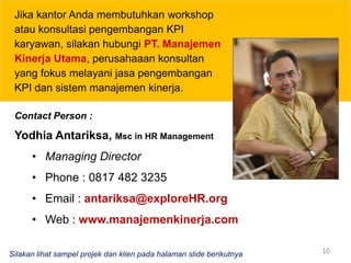 10Jika kantor Anda membutuhkan workshop atau konsultasi pengembangan KPI karyawan, silakan hubungiPT. Manajemen Kinerja Utama, perusahaaan konsultan yang fokus melayani jasa pengembangan KPI dan sistem manajemen kinerja. Contact Person :Yodhia Antariksa, Msc in HR ManagementManaging Director