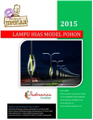 2015
RAJA LAMPU
Sentra Kerajinan Lampu Jawa Tengah
Tlp.02717880866 HP.082136608248
eMail.rajalampu.info@gmail.com
www.rajalampu.net
www.rajalampu.wordpress.com
LAMPU HIAS MODEL POHON
MERK & DESAIN PRODUK “RAJA LAMPU”
Hak Cipta dilindungi undang-undang Nomor 19 Tahun 2002
Desain Industri dilindungi undang-undang Nomor 31 Tahun 2000
Fatwa MUI Nomor 1 Tahun 2003 tentang Hak Cipta
Fatwa MUI Nomor 1/ MUNAS VII/ MUI/ 15/ 2005 tentang HAKI.
 