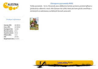 Prodejní informace
Cena bez DPH: 102 900 Kč
Cena s DPH: 124 509 Kč
Katalogové číslo: 111326
Montážní plocha: ø 4 m
Dopadová plocha: 33 m2
Pádová výška: 1,2 m
Věk: od 3 let
Bezpečnostní zóna: pr. 6,4 m
Cheopsova pyramida MINI
Výška pyramidy - 3,6 m. Pyramidy jsou oblíbeným herním prvkem, protože šplhaní a
prolézání je zábavné a navíc děti dostane do výšek, které jim tento prvek umožňuje a
do kterých se nedostanou na běžných herních sestavách.
Lanové sestavy Alestra
 