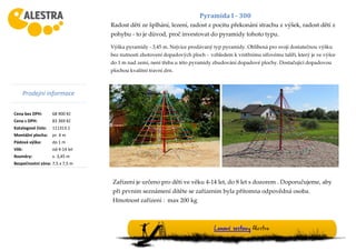 Prodejní informace
Cena bez DPH: 68 900 Kč
Cena s DPH: 83 369 Kč
Katalogové číslo: 111313.1
Montážní plocha: pr. 4 m
Pádová výška: do 1 m
Věk: od 4-14 let
Rozměry: v. 3,45 m
Bezpečnostní zóna: 7,5 x 7,5 m
Lanové sestavy Alestra
Pyramida I - 300
Radost dětí ze šplhání, lezení, radost z pocitu překonání strachu z výšek, radost dětí z
pohybu - to je důvod, proč investovat do pyramidy tohoto typu.
Výška pyramidy - 3,45 m. Nejvíce prodávaný typ pyramidy. Oblíbená pro svoji dostatečnou výšku
bez nutnosti zhotovení dopadových ploch - vzhledem k vnitřnímu síťovému talíři, který je ve výšce
do 1 m nad zemí, není třeba u této pyramidy zbudování dopadové plochy. Dostačující dopadovou
plochou kvalitní travní drn.
Zařízení je určeno pro děti ve věku 4-14 let, do 8 let s dozorem . Doporučujeme, aby
při prvním seznámení dítěte se zařízením byla přítomna odpovědná osoba.
Hmotnost zařízení : max 200 kg
 